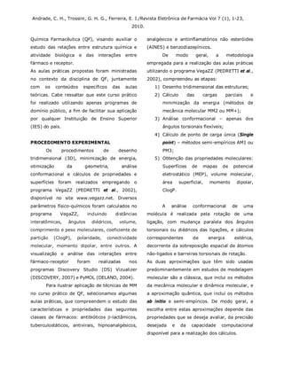 Andrade, C. H., Trossini, G. H. G., Ferreira, E. I./Revista Eletrônica de Farmácia Vol 7 (1), 1-23,
2010.
Química Farmacêutica (QF), visando auxiliar o
estudo das relações entre estrutura química e
atividade biológica e das interações entre
fármaco e receptor.
As aulas práticas propostas foram ministradas
no contexto da disciplina de QF, juntamente
com os conteúdos específicos das aulas
teóricas. Cabe ressaltar que este curso prático
foi realizado utilizando apenas programas de
domínio público, a fim de facilitar sua aplicação
por qualquer Instituição de Ensino Superior
(IES) do país.
PROCEDIMENTO EXPERIMENTAL
Os procedimentos de desenho
tridimensional (3D), minimização de energia,
otimização da geometria, análise
conformacional e cálculos de propriedades e
superfícies foram realizados empregando o
programa VegaZZ (PEDRETTI et al., 2002),
disponível no site www.vegazz.net. Diversos
parâmetros físico-químicos foram calculados no
programa VegaZZ, incluindo distâncias
interatômicas, ângulos diédricos, volume,
comprimento e peso moleculares, coeficiente de
partição (ClogP), polaridade, conectividade
molecular, momento dipolar, entre outros. A
visualização e análise das interações entre
fármaco-receptor foram realizadas nos
programas Discovery Studio (DS) Vizualizer
(DISCOVERY, 2007) e PyMOL (DELANO, 2004).
Para ilustrar aplicação de técnicas de MM
no curso prático de QF, selecionamos algumas
aulas práticas, que compreendem o estudo das
características e propriedades das seguintes
classes de fármacos: antibióticos -lactâmicos,
tuberculostáticos, antivirais, hipnoanalgésicos,
analgésicos e antiinflamatórios não esteróides
(AINES) e benzodiazepínicos.
De modo geral, a metodologia
empregada para a realização das aulas práticas
utilizando o programa VegaZZ (PEDRETTI et al.,
2002), compreendeu as etapas:
1) Desenho tridimensional das estruturas;
2) Cálculo das cargas parciais e
minimização da energia (métodos de
mecânica molecular MM2 ou MM+);
3) Análise conformacional – apenas dos
ângulos torsionais flexíveis;
4) Cálculo de ponto de carga única (Single
point) – métodos semi-empíricos AM1 ou
PM3;
5) Obtenção das propriedades moleculares:
Superfícies de mapas de potencial
eletrostático (MEP), volume molecular,
área superficial, momento dipolar,
ClogP.
A análise conformacional de uma
molécula é realizada pela rotação de uma
ligação, com mudança paralela dos ângulos
torsionais ou diédricos das ligações, e cálculos
correspondentes de energia estérica,
decorrente da sobreposição espacial de átomos
não-ligados e barreiras torsionais de rotação.
As duas aproximações que têm sido usadas
predominantemente em estudos de modelagem
molecular são a clássica, que inclui os métodos
da mecânica molecular e dinâmica molecular, e
a aproximação quântica, que inclui os métodos
ab initio e semi-empíricos. De modo geral, a
escolha entre estas aproximações depende das
propriedades que se deseja avaliar, da precisão
desejada e da capacidade computacional
disponível para a realização dos cálculos.
 