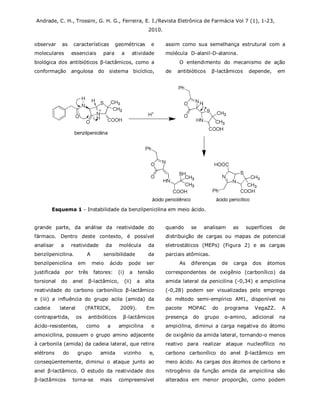 Andrade, C. H., Trossini, G. H. G., Ferreira, E. I./Revista Eletrônica de Farmácia Vol 7 (1), 1-23,
2010.
observar as características geométricas e
moleculares essenciais para a atividade
biológica dos antibióticos β-lactâmicos, como a
conformação angulosa do sistema bicíclico,
assim como sua semelhança estrutural com a
molécula D-alanil-D-alanina.
O entendimento do mecanismo de ação
de antibióticos β-lactâmicos depende, em
Esquema 1 - Instabilidade da benzilpenicilina em meio ácido.
grande parte, da análise da reatividade do
fármaco. Dentro deste contexto, é possível
analisar a reatividade da molécula da
benzilpenicilina. A sensibilidade da
benzilpenicilina em meio ácido pode ser
justificada por três fatores: (i) a tensão
torsional do anel β-lactâmico, (ii) a alta
reatividade do carbono carbonílico β-lactâmico
e (iii) a influência do grupo acila (amida) da
cadeia lateral (PATRICK, 2009). Em
contrapartida, os antibióticos β-lactâmicos
ácido-resistentes, como a ampicilina e
amoxicilina, possuem o grupo amino adjacente
à carbonila (amida) da cadeia lateral, que retira
elétrons do grupo amida vizinho e,
conseqüentemente, diminui o ataque junto ao
anel β-lactâmico. O estudo da reatividade dos
β-lactâmicos torna-se mais compreensível
quando se analisam as superfícies de
distribuição de cargas ou mapas de potencial
eletrostáticos (MEPs) (Figura 2) e as cargas
parciais atômicas.
As diferenças de carga dos átomos
correspondentes de oxigênio (carbonílico) da
amida lateral da penicilina (-0,34) e ampicilina
(-0,28) podem ser visualizadas pelo emprego
do método semi-empírico AM1, disponível no
pacote MOPAC do programa VegaZZ. A
presença do grupo α-amino, adicional na
ampicilina, diminui a carga negativa do átomo
de oxigênio da amida lateral, tornando-o menos
reativo para realizar ataque nucleofílico no
carbono carbonílico do anel β-lactâmico em
meio ácido. As cargas dos átomos de carbono e
nitrogênio da função amida da ampicilina são
alterados em menor proporção, como podem
 