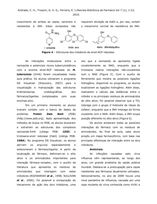 Andrade, C. H., Trossini, G. H. G., Ferreira, E. I./Revista Eletrônica de Farmácia Vol 7 (1), 1-23,
2010.
crescimento de ambas as cepas, sensíveis e
resistentes à INH. Estes compostos não
requerem ativação da KatG e, por isso, evitam
o mecanismo normal de resistência da INH.
Figura 4 – Estruturas dos inibidores de enoil-ACP redutase.
As interações moleculares entre a
isoniazida e potenciais novos tuberculostáticos
com a enzima enoil-ACP redutase do M.
tuberculosis (InhA) foram visualizadas nesta
aula prática. Os alunos utilizaram o programa
DS Visualizer (Discovery, 2007) para a
visualização e manipulação das estruturas
tridimensionas cristalográficas dos
fármacos/ligantes complexados com suas
enzimas-alvo.
Em um primeiro momento os alunos
tiveram contato com o banco de dados de
proteínas Protein Data Bank (PDB)
(http://www.pdb.org). Após apresentação dos
métodos de busca no PDB, os alunos buscaram
e extraíram as estruturas dos complexos
isoniazida-InhA (código PDB: 1ZID) e
triclosana-enoil redutase (FabI) (código PDB:
1D8A). No programa DS Visualizer, os alunos
abriram os arquivos separadamente e
selecionaram o fármaco/ligante. A partir da
localização do fármaco, definiram-se o sítio
ativo e os aminoácidos importantes para
interação fármaco-receptor, com o auxílio da
literatura que apresenta os resíduos de
aminoácidos que interagem com estes
inibidores (ROZWARSKI et al., 1998; SULLIVAN
et al., 2006). Foi possível a comparação do
mecanismo de ação dos dois inibidores, uma
vez que a isoniazida se apresenta ligada
covalentemente ao NAD, enquanto que a
triclosana realiza interações não-covalentes
com o NAD (Figura 5). Com o auxílio da
ferramenta que mostra as possíveis ligações
hidrogênio, disponível no programa, os alunos
localizaram as ligações hidrogênio. Além disso,
realizaram o cálculo das distâncias entre o
inibidor e os principais resíduos de aminoácidos
do sítio ativo. Foi possível observar que a TCL
interage com o grupo 2’-hidroxila da ribose do
cofator, enquanto que a INH interage de forma
covalente com o NAD. Além disso, a INH ocupa
posição diferente no sítio ativo (Figura 5).
Os alunos anotaram todas as possíveis
interações do fármaco com os resíduos de
aminoácidos. Ao final da aula, cada aluno
propôs um mapa farmacofórico, com base nas
principais diferenças de interação entre os dois
inibidores.
Antivirais
As infecções causadas pelo vírus
influenza vêm representando, ao longo dos
anos, um grande problema de saúde pública
mundial. Destaca-se a preocupação para cepas
resistentes aos fármacos atualmente utilizados.
Adicionalmente, no ano de 2009 houve uma
nova pandemia de influenza, causada por uma
cepa mutante do vírus conhecida como H1N1 e
 
