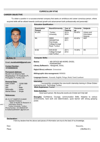 CURRICULUM VITAE
CAREER OBJECTIVE
“To obtain a position in a success-oriented company that seeks an ambitious and career conscious person, where
acquired skills will be utilized towards continued growth and advancement both professionally and personally”.
MURALI D
Email: muralinaik44@gmail.com
Contact Number:
+919008009230
Permanent Address:
Murali D s/o Dharma Naik
Megalapalya Y N Hosakote (P)
Pavagada (T) Tumkur (D)
Personal Data:
Date of Birth : 12/06/1988
Age : 27
Sex : Male
Nationality : Indian
Marital Status : Single
References:
(1) Dr. B T SAMPATH KUMAR
Assistant Professor
Dept of Studies & Research in
and I Information Science
Tumkur University, Tumkur,
Phone Number: +91 9448320187
E-mailsampathbt2001 @gmail.com
Education Qualification:
Examination
Passed
Board/University Year of
Passing
Percenta
ge
Subjects
M LISC Tumkur
University
2013-
2014
65.00% Library and
Information
Science
BA SREE
SIDHARTHA
First Grade
College.Kunigal
Road. Tumkur
2007-
2011
63.00% HEP
B ED SVS B ED
College Kunigal
road Tumkur
2011-
2012
73.45% HK
Computer Skills:
Basics : MS OFFICE MS-WORD, EXCEL
POWERPOINT
Library Software’s : Newgenlib, SOUL.
Digital library software: Greenstone
Bibliographic data management: WINISIS
Languages known : Kannada, English, Telugu, Hindi, Tamil, Lambani
Internship:
I successfully completed the one-month internship training in Shree Sridevi
engineering and Technology Tumkur.
Work Experience: Fresher
.
Extra Activities:
Good sport person. My favourite events are Cricket and Voly ball
.
Strengths: Confidence, Courage, communication Skills, Adaptive to various
environments, hard work and determination, quick learner with strong grasping
power.
Declaration:
I here by declare that the above said pieces of information are true to the best of my knowledge.
Date: Sincerely,
Place: ( MURALI D )
 