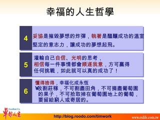 幸福的人生哲學 灌輸自己 自信 、 光明 的思考， 相信 每一件事情都會 順遂我意 ，方可贏得 任何挑戰，如此就可以真的成功了！ 懂得捨得 ，幸福化成永恆 收割莊稼，不可割盡田角，不可摘盡葡萄園 的果子，不可拾取掉在葡萄園地上的葡萄， 要留給窮人或寄居的。 妥協 是摧毀夢想的炸彈， 執著 是醞釀成功的溫室 堅定的意志力，讓成功的夢想起飛。 4 5 6 