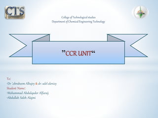 “CCR UNIT”
College of Technological studies
Department of Chemical Engineering Technology
To:
•Dr :ebraheem Alhajry & dr: adel alenizy
Student Name:
•Mohammad Abdulqader Alfuraij
•Abdullah Saleh Alajmi
 
