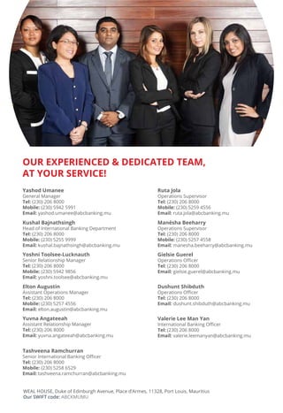 OUR EXPERIENCED & DEDICATED TEAM,
AT YOUR SERVICE!
Yashod Umanee
General Manager
Tel:
Mobile:
Email:
Kushal Bajnathsingh
Tel:
Mobile:
Email:
Yoshni Toolsee-Lucknauth
Tel:
Mobile:
Email:
Yuvna Angateeah
Tel:
Email:
Ruta Jola
Tel:
Mobile:
Email:
Elton Augustin
Tel:
Mobile:
Email:
Manésha Beeharry
Tel:
Mobile:
Email:
Gielsie Guerel
Tel:
Email:
Dushunt Shibduth
Tel:
Email:
Tashveena Ramchurran
Tel:
Mobile:
Email:
Valerie Lee Man Yan
Tel:
Email:
Our SWIFT code:
 