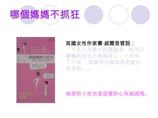 哪個媽媽不抓狂 英國女性作家費 ‧ 威爾登曾說 ： 「不生小孩最大的優點是 ， 你可以 繼續相信自己是個好人 ； 一旦有 了小孩  ， 就會明白戰爭是怎麼打 起來的 。」 她家的小孩也是這樣的心有戚戚焉。 