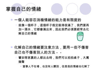 掌握自己的情緒 一個人能容忍消極情緒的能力是有限度的 就像一個杯子，這個杯子假定裝得很滿了，我們要再加一滴水，它都會滿出來，因此我們必須要經常去化解自己的情緒 化解自己的情緒要注意方法，要用一些不傷害自己也不傷害別人的方法－－ 譬如等家裏的人都出去時，我們可以拍拍桌子，大罵幾聲 當事人不在場，也沒有人聽到，但是我的情緒也化解了 
