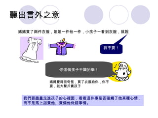 聽出言外之意 《二》重建親子溝通模式 媽媽買了兩件衣服，姐姐一件他一件，小孩子一看到衣服，就說 我不要！ 你這個孩子不識抬舉！ 媽媽覺得很奇怪，買了衣服給你，你不要，就大聲斥責孩子 我們要盡量走進孩子的心裡面，看看這件事是否碰觸了他某種心情，而不是馬上指責他、責備他做錯事情。 