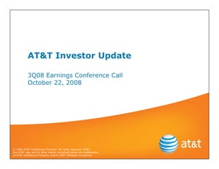 AT&T Investor Update

           3Q08 Earnings Conference Call
           October 22, 2008




© 2008 AT&T Intellectual Property. All rights reserved. AT&T,
the AT&T logo and all other marks contained herein are trademarks
of AT&T Intellectual Property and/or AT&T affiliated companies.
 