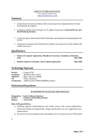Page 1 of 5
ARJUN SUBRAMANIAN
7 Yrs. Banking Domain Exp.
SARJUN2005@GMAIL.COM
Summary
 Comprehensive business/technical skill-set and expertise in Implementation, Product
Development and support.
 Competent Analyst cum Developer over 7 years of experience in Globus/T24 Core and
Retail Banking Solution
 Good team player demonstrated able leadership, mentoring and maintaining high team
morale.
 Adequate knowledge of the Global Delivery Model with experience in both offshore and
onshore processes.
Qualification
 Master of Computer Application, Bharathiar University, Coimbatore, Tamilnadu,
India (May 2008)
 Bachelor degree in Commerce with Computer application (May 2005)
Technology Exposure
Product : Temenos T24
Languages : InfoBasic, Jbase, JAVA
Databases : jBase, Universe, MSSQL
OS : UNIX, Windows
Certification : ORACLE JAVA PROGRAMMER certified
ProfessionalExperience
ITSS INDIA PVT LTD [ MAY 2015- PRESENT]
Designation : Senior Software Engineer
Product : Temenos T24 banking software
Release : G13 to R14
Roles & Responsibilities:
Handling upgrade, implementation and worked closely with various stakeholders,
understand functional requirements, design specifications for new applications and
enhancements.
Involved in local development and customisation across various release in T24 product.
P
 
