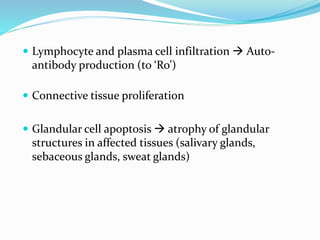  Lymphocyte and plasma cell infiltration  Auto-
antibody production (to ‘Ro’)
 Connective tissue proliferation
 Glandular cell apoptosis  atrophy of glandular
structures in affected tissues (salivary glands,
sebaceous glands, sweat glands)
 