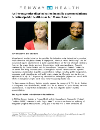 Anti-transgender discrimination in public accommodations:
A critical public health issue for Massachusetts
How the current law falls short
Massachusetts’ nondiscrimination law prohibits discrimination on the basis of real or perceived
sexual orientation and gender identity in employment, education, credit, and housing.1 The law
also protects against discrimination in public accommodations on the basis of sexual orientation.
However, the gender identity provision does not cover public accommodations. Research
conducted by the Fenway Institute and the Massachusetts Transgender Political Coalition in
2013 found that nearly two thirds (65%) of transgender residents of Massachusetts reported
experiencing discrimination in public accommodations settings, including public transportation,
restaurants, retail establishments, and health centers, during the 12 months since the law was
implemented in July 2012. Experiencing discrimination had negative physical and mental health
effects on transgender people, and it was a barrier to accessing health care.
For these reasons, the Fenway Institute strongly supports the passage of S. 735, An Act Relative
to Transgender Anti-Discrimination, and H. 1577, An Act Relative to Gender Identity and Non-
Discrimination, in order to ban discrimination on the basis of gender identity in public
accommodations.
The negative health consequences of discrimination
In 2013 the Fenway Institute at Fenway Health and the Massachusetts Transgender Political
Coalition (MTPC) conducted a study, Project VOICE, to explore the health and wellbeing of
transgender people in Massachusetts. A key goal of the study was to better understand the
1
American Civil Liberties Union. Non-Discrimination Laws: State by State Information - Map. (n.d.). Retrieved August 19,
2015, from https://www.aclu.org/map/non-discrimination-laws-state-state-information-map
 