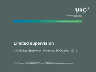 Limited supervision
UIC Limited Supervision Workshop 18 October - 2011
Poul Froesig UIC ERTMS ETCS and ERTMS Regional project manager
 