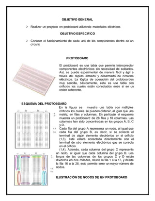 OBJETIVO GENERAL
 Realizar un proyecto en protoboard utilizando materiales eléctricos
OBJETIVO ESPECIFICO
 Conocer el funcionamiento de cada uno de los componentes dentro de un
circuito
PROTOBOARD
El protoboard es una tabla que permite interconectar
componentes electrónicos sin necesidad de soldarlos.
Así, se puede experimentar de manera fácil y ágil a
través del rápido armado y desarmado de circuitos
eléctricos. La lógica de operación del protoboardes
muy sencilla, básicamente, ésta es una tabla con
orificios los cuales están conectados entre sí en un
orden coherente.
ESQUEMA DEL PROTOBOARD
En la figura se muestra una tabla con múltiples
orificios los cuales se pueden ordenar, al igual que una
matriz, en filas y columnas. En particular el esquema
muestra un protoboard de 28 filas y 16 columnas. Las
columnas han sido concentradas en los grupos A, B, C
y D.
Cada fila del grupo A representa un nodo, al igual que
cada fila del grupo B, es decir, si se conecta el
terminal de algún elemento electrónico en el orificio
(1,3), éste estará conectado directamente con el
terminal de otro elemento electrónico que se conecta
en el orificio
(1,4). Además, cada columna del grupo C representa
un nodo, al igual que cada columna del grupo D. Los
largos de las columnas de los grupos C y D están
divididos en dos mitades, desde la fila 1 a la 13, y desde
la fila 16 a la 28, esto permite tener un mayor número de
nodos.
ILUSTRACIÓN DE NODOS DE UN PROTOBOARD
 