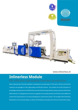 Inlinerless Module
For efficient top-quality linerless production
Maan Engineering’s Inlinerless Module is developed to provide paper or film with a silicone and hotmelt
coating in one passage in a fast, high-quality and efficient manner. The module, the result of 40 years of
knowledgeandexperienceinthefieldofsiliconeandhotmeltcoating,allowsforeasyproductionof(linerless)
label material. It is designed to be used as an upgrade of an existing machine, but thanks to the addition of
unwind and rewind stations it can also be deployed as a stand-alone system. The strength of the Inlinerless
Module lies in its functional design, as well as the flexibility and quality of the silicone and hotmelt coating.
www.inlinerless.nl
 