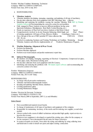 Position: Machine Condition Monitoring Technician
Company: MBEYA CEMENT COMPANY.
Period: From June, 2010 to July 2013
 RESPONSIBILITIES:
I. Vibration Analysis
 Vibration database developing, managing, organizing and updating of all type of machinery.
 On-site data collection from each equipment with SKF Micrology data collector.
 Identifying and analyzing the problems causing the machine vibration, With SKF @ Ptitude
Analysis software& Recommending the corrective action for each problem.
 Fully engaged in Phase Analysis to uncover different problems having same FFT
Spectrum (Imbalance, Misalignment, Bent Shaft, Cocked Bearing, etc.)
 Hands on experience of Run-Up/Coast down Analysis to find Rotor Critical Speed.
 Comprehensively involved in on-site Dynamic Balancing (Both Single and Dual Plane)
of rotating equipments (All types of Fans, Blowers, Rollers, Centrifuges, Cutters etc.)
 Have full grip of the use of SKF portable FFT data collectors like CMVA10, CMAS
100 –SL etc.
 Involved in conducting Seminars and Training Workshops on Condition Monitoring through
Vibration Analysis and effective implementation of Predictive Maintenance Program.
II. Machine Balancing, Alignment &Wear Trend.
 Perform fan Balancing
 Perform Machine alignment
 Perform wear trend analysis and predict maintenance repair time.
III. Infrared Thermography.
 IR database developing, managing, organizing on Electrical Components, Compressed air pipes,
Water pipes, tanks, Mechanical rotating parts
 On-site data collection from each equipment with Flir Camera,
 Identifying and analyzing the problems with Flir Quick report software and recommending the
corrective actions to be taken
Position: Maintenance Inspector
Company: MBEYA CEMENT COMPANY.
Period: From July, 2013 to till Today.
RESPONSIBILITIES
 In charge with all preventive maintenance
 Vibration and Infrared thermograph Analyst
 Keeping and updating Machine history database
 Creating maintenance plans
 Creating Maintenance Budget.
Position: Electrical & Electronic Technician
Company: NEW MBEYA TEXTILE LTD.
Period: From March,2006 to September, 2007 (1 yr and 6Months)
Roles Played:
 Have assembled and repaired circuit boards.
 In charge of maintenance of all types of machinery and equipment of the company.
 Responsible for maintaining inventory of the stocks and for ordering new supplies, as and when
needed.
 Always worked with a team of skilled technicians and provided high quality repair services to
increase the revenue.
 Whenever new equipment is developed or repaired the existing ones, either for the company or
for the customers, I have documented the job notes for future references.
 In respect of repairs on circuits, I have done the wiring and soldering by using soldering irons
and hand tools in order to install new parts and adjust existing connections
 
