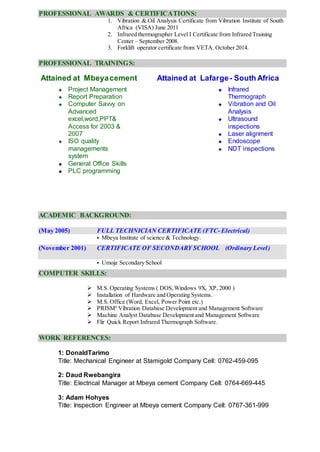 PROFESSIONAL AWARDS & CERTIFICATIONS:
1. Vibration & Oil Analysis Certificate from Vibration Institute of South
Africa (VISA) June 2011
2. Infrared thermographer Level I Certificate from Infrared Training
Center – September 2008.
3. Forklift operator certificate from VETA. October 2014.
PROFESSIONAL TRAININGS:
Attained at Mbeyacement Attained at Lafarge- South Africa
 Project Management
 Report Preparation
 Computer Savvy on
Advanced
excel,word,PPT&
Access for 2003 &
2007
 ISO quality
managements
system
 General Office Skills
 PLC programming
 Infrared
Thermograph
 Vibration and Oil
Analysis
 Ultrasound
inspections
 Laser alignment
 Endoscope
 NDT inspections
ACADEMIC BACKGROUND:
(May 2005) FULL TECHNICIAN CERTIFICATE (FTC- Electrical)
 Mbeya Institute of science & Technology.
(November 2001) CERTIFICATE OF SECONDARY SCHOOL (Ordinary Level)
 Umoja Secondary School
COMPUTER SKILLS:
 M.S. Operating Systems ( DOS,Windows 9X, XP, 2000 )
 Installation of Hardware and Operating Systems.
 M.S. Office (Word, Excel, Power Point etc.)
 PRISM4
Vibration Database Development and Management Software
 Machine Analyst Database Development and Management Software
 Flir Quick Report Infrared Thermograph Software.
WORK REFERENCES:
1: DonaldTarimo
Title: Mechanical Engineer at Stamigold Company Cell: 0762-459-095
2: Daud Rwebangira
Title: Electrical Manager at Mbeya cement Company Cell: 0764-669-445
3: Adam Hohyes
Title: Inspection Engineer at Mbeya cement Company Cell: 0767-361-999
 