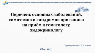 Перечень основных заболеваний,
симптомов и синдромов при записи
на приём к гематологу,
эндокринологу
Государственное автономное учреждение дополнительного профессионального образования Республики Башкортостан «Центр повышения квалификации»
Преподаватель Г.В. Лашина
УФА - 2017
 