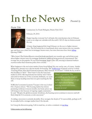 IntheNews Presented by
Prairie Title
Commentary by Frank Pellegrini, Prairie Title CEO
February 29, 2016
Happy leap day everyone! Let’s all make this extra business day in February
count as we align our calendar with the earth’s 365.25-day revolution around
the sun.
A funny thing happened this long February on the way to higher interest
rates. The Fed raised the its benchmark short-term interest rate two months
ago and there was a brief rise in mortgage interest rates, but since then rates have been falling.
Quoting CNBC:
“Who knew? The Federal Reserve raised its funds rate barely two months ago, and all that worry
about higher interest rates for mortgage borrowers ended up being positively unwarranted. The
average rate on the popular 30-year fixed mortgage began a free fall, reacting to financial markets
overseas rather than monetary policy here at home.”
What happens to the real estate market if rates keep falling? No one can be sure, of course. Amidst
falling rates, January was a decent month for housing. The NAR recap of January activity is titled:
“Existing-Home Sales Inch Forward in January, Price Growth Accelerates.” Ithink the key word in
that headline in “Inch.” That’s how I view the real estate
market in 2016. Moving forward, but inch by inch. Unless
and until we break out of the economic doldrums, we seem
likely to keep treading water but not quite reaching the life
raft.
NAR chief economist Laurence Yun put it this way in their
Feb. 23 press release: “The housing market has shown
promising resilience in recent months, but home prices are
still rising too fast because of ongoing supply constraints,”
he said. “Despite the global economic slowdown, the housing sector continues to recover and will
likely help the U.S. economy avoid a recession.”
Avoiding a recession is certainly desirable. If we navigate the shoals of ’16 successfully, perhaps we’ll
be rewarded with a stronger market later I the decade.
Let’s keep the discussion going. Call or email me, or write a comment on my blog.
Other stories we’re following:
Here’s a positive:The
groundhog saw his shadow
earlier this month.Let’s hope
he’s right about Spring
arriving soon with home
buyers in tow!
 
