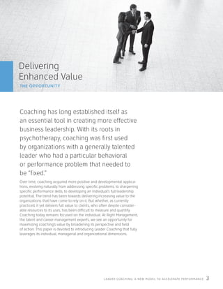 LEADER COACHING: A NEW MODEL TO ACCELERATE PERFORMANCE 3
Delivering
Enhanced Value
THE OPPORTUNITY
Coaching has long established itself as
an essential tool in creating more effective
business leadership. With its roots in
psychotherapy, coaching was first used
by organizations with a generally talented
leader who had a particular behavioral
or performance problem that needed to
be “fixed.”
Over time, coaching acquired more positive and developmental applica-
tions, evolving naturally from addressing specific problems, to sharpening
specific performance skills, to developing an individual’s full leadership
potential. The trend has been towards delivering increasing value to the
organizations that have come to rely on it. But whether, as currently
practiced, it yet delivers full value to clients, who often devote consider-
able resources to its uses, has been difficult to measure and quantify.
Coaching today remains focused on the individual. At Right Management,
the talent and career management experts, we see an opportunity for
maximizing coaching’s value by broadening its perspective and field
of action. This paper is devoted to introducing Leader Coaching that fully
leverages its individual, managerial and organizational dimensions.
 
