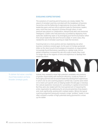 LEADER COACHING: A NEW MODEL TO ACCELERATE PERFORMANCE4
The evolutions of coaching and of business are closely related. The
advent of remedial coaching coincided with the breakdown of business
hierarchies and the flattening of organizational structures. With fewer
leadership peers and less time to perform tasks for themselves, leaders
were, more than ever, required to achieve through others. A new
premium was placed on collaboration, interpersonal skills and emotional
intelligence. Leaders who had previously succeeded by deploying more
autocratic leadership styles or by leveraging pure technical prowess rather
than actual leadership skill were forced to adapt. In some cases, they
needed the aid of remedial coaching to make the transition.
Coaching took on a more positive and less stigmatizing role when
business conditions evolved again. As the pace of change quickened
(often as the direct result of technological innovation), as organizations
increasingly found themselves operating on a global scale, and as
global competition increased the rate and scope of work, they could
no longer rely on the vagaries of time and experience to develop their
leadership talent.
EVOLVING EXPECTATIONS
To deliver full value, coaches
must help leaders achieve
broader strategic goals.
Instead, they needed to move high-potential candidates into positions
of greater responsibility with maximum efficiency, usually by means of
thoroughly planned and structured leadership development experiences
in which one-to-one coaching played a central role. Coaches were relied
on to meet such specific aims as helping leaders fill skill gaps or develop
the cultural awareness necessary for succeeding in a global environment.
But they were also tasked with the more general aim of impacting the
entire organization by addressing the all-around potential of key leaders
and, more significantly, working with multiple leaders. Where the typical
coaching assignment previously involved a single “problem” leader, it now
often involved a number of high potentials being groomed for a move
up the ladder.
 