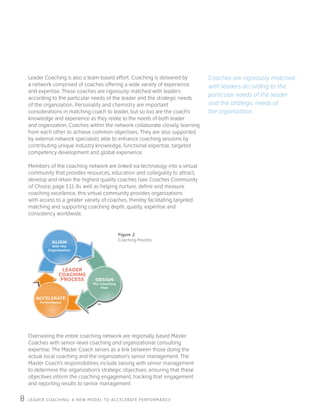 LEADER COACHING: A NEW MODEL TO ACCELERATE PERFORMANCE8
Leader Coaching is also a team-based effort. Coaching is delivered by
a network comprised of coaches offering a wide variety of experience
and expertise. These coaches are rigorously matched with leaders
according to the particular needs of the leader and the strategic needs
of the organization. Personality and chemistry are important
considerations in matching coach to leader, but so too are the coach’s
knowledge and experience as they relate to the needs of both leader
and organization. Coaches within the network collaborate closely, learning
from each other to achieve common objectives. They are also supported
by external network specialists able to enhance coaching sessions by
contributing unique industry knowledge, functional expertise, targeted
competency development and global experience.
Members of the coaching network are linked via technology into a virtual
community that provides resources, education and collegiality to attract,
develop and retain the highest quality coaches (see Coaches Community
of Choice, page 11). As well as helping nurture, define and measure
coaching excellence, this virtual community provides organizations
with access to a greater variety of coaches, thereby facilitating targeted
matching and supporting coaching depth, quality, expertise and
consistency worldwide.
Overseeing the entire coaching network are regionally based Master
Coaches with senior-level coaching and organizational consulting
expertise. The Master Coach serves as a link between those doing the
actual local coaching and the organization’s senior management. The
Master Coach’s responsibilities include liaising with senior management
to determine the organization’s strategic objectives, ensuring that these
objectives inform the coaching engagement, tracking that engagement
and reporting results to senior management.
LEADER
COACHING
PROCESS
ALIGN
with the
Organization
DESIGN
the Coaching
Plan
ACCELERATE
Performance
Coaches are rigorously matched
with leaders according to the
particular needs of the leader
and the strategic needs of
the organization.
Figure 2
Coaching Process
 