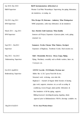 Jun 2010- Dec 2010 B&W Instrumentation &Electrical at
B&M Supervisor Moatize Coal Mine Mozambique Supervising the piping fabrication,
site instalation, re-routing etc.
Feb 2011-Aug 2011 Wise Design/ EL Bateman – Ambatory Mine Madagaskar
B/M Supervisior MMC preparation, cable trays fabrication & site instalation
March 2011 – Aug 2011 Inex- Barrick Gold Lumwana Mine-Zambia
B/M Supervisor Jameson cell Project, Expansion of process plant, work, piping
structural etc.
Sept 2011 – Dec2011 Samancor- Ferrho Chrome Mine Tubatse, Steelport
Supervisor Expansion of Baghouse, Trombone Cooler, Steel erection etc.
May 2012 – Oct.2012 Sidel – Bramsimba Brewery –Bene, Congo, Piping
Boilermaking Supervisor Piping, Machinery essembly such as Bottle washers, liners etc.
Conveyors etc.
Oct.2012-April2014 G5/SNC Lavelin –NCS/Dundee Precious met
Boilermaking Supervisor Ballon flue A, B, C goose Nack fab & erec.
Structural work –re/desing, erect after fab.
Baghouse’s –Ausmelt & Hygene fab& Erection of ducting,
pipe work, supports, structures etc..as well as cooling &
conditionig towers.Oxygen plant-cpmlite fabrication &
Site Instalation of all the piping, supports.
Bilding/structural sketching/designing &getting clients
approval prior to fab&instalation NB.No. drawings available etc.
May2014-Feb2015 YU-SA Steel Works-Owner
 