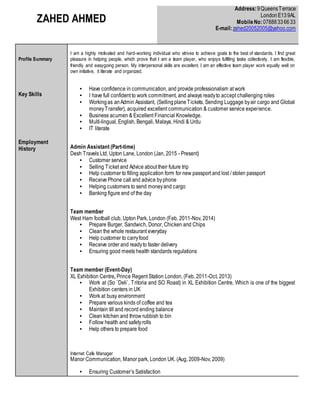 ZAHED AHMED
Address:9QueensTerrace
LondonE139AL
MobileNo:07888336633
E-mail:zahed20052005@yahoo.com
Profile Summary
Key Skills
Employment
History
I am a highly motivated and hard-working individual who strives to achieve goals to the best of standards. I find great
pleasure in helping people, which prove that I am a team player, who enjoys fulfilling tasks collectively. I am flexible,
friendly and easygoing person. My interpersonal skills are excellent. I am an effective team player work equally well on
own initiative, it literate and organized.
▪ Have confidence in communication, and provide professionalism at work
▪ I have full confident to work commitment, and always readyto accept challenging roles
▪ Workingas anAdmin Assistant, (SellingplaneTickets, Sending Luggage byair cargo and Global
moneyTransfer), acquired excellent communication & customer service experience.
▪ Business acumen & Excellent Financial Knowledge.
▪ Multi-lingual, English, Bengali, Malaya, Hindi & Urdu
▪ IT literate
Admin Assistant (Part-time)
Desh Travels Ltd, Upton Lane, London (Jan, 2015 - Present)
▪ Customer service
▪ Selling Ticket and Advice about their future trip
▪ Help customer to filling application form for new passport and lost / stolen passport
▪ Receive Phone call and advice byphone
▪ Helping customers to send moneyand cargo
▪ Banking figure end of the day
Team member
West Ham football club, Upton Park, London (Feb, 2011-Nov, 2014)
▪ Prepare Burger, Sandwich, Donor, Chicken and Chips
▪ Clean the whole restaurant everyday
▪ Help customer to carryfood
▪ Receive order and readyto faster delivery
▪ Ensuring good meets health standards regulations
Team member (Event-Day)
XL Exhibition Centre, Prince Regent Station London, (Feb, 2011-Oct, 2013)
▪ Work at (So `Deli`, Tritoria and SO Roast) in XL Exhibition Centre, Which is one of the biggest
Exhibition centers in UK
▪ Work at busy environment
▪ Prepare various kinds of coffee and tea
▪ Maintain till and record ending balance
▪ Clean kitchen and throw rubbish to bin
▪ Follow health and safetyrolls
▪ Help others to prepare food
Internet Cafe Manager
Manor Communication, Manor park, London UK. (Aug, 2009-Nov, 2009)
▪ Ensuring Customer’s Satisfaction
 