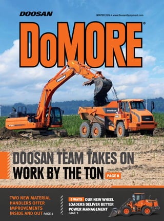 WINTER 2016 • www.DoosanEquipment.com
®
TWO NEW MATERIAL
HANDLERS OFFER
IMPROVEMENTS
INSIDE AND OUT PAGE 4
5 WAYS OUR NEW WHEEL
LOADERS DELIVER BETTER
POWER MANAGEMENT
PAGE 3
DOOSAN TEAM TAKES ON
WORK BY THE TON PAGE 8
 