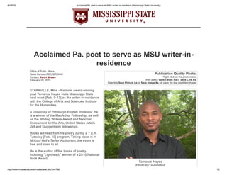 4/1/2015 Acclaimed Pa. poet to serve as MSU writer­in­residence (Mississippi State University)
http://www.msstate.edu/web/media/detail.php?id=7060 1/2
Terrance Hayes
Photo by: submitted
Office of Public Affairs
News Bureau (662) 325­3442
Contact: Karyn Brown
February 05, 2015
Publication Quality Photo:
Right click on the photo below,
then select Save Target As or Save Link As.
Selecting Save Picture As or Save Image As will save the low resolution image.
Acclaimed Pa. poet to serve as MSU writer­in­
residence
STARKVILLE, Miss.­­National award­winning
poet Terrance Hayes visits Mississippi State
next week [Feb. 9­13] as the writer­in­residence
with the College of Arts and Sciences' Institute
for the Humanities.
A University of Pittsburgh English professor, he
is a winner of the MacArthur Fellowship, as well
as the Whiting Writers Award and National
Endowment for the Arts, United States Artists
Zell and Guggenheim fellowships.
Hayes will read from his poetry during a 7 p.m.
Tuesday [Feb. 10] program. Taking place in in
McCool Hall's Taylor Auditorium, the event is
free and open to all.
He is the author of five books of poetry,
including "Lighthead," winner of a 2010 National
Book Award.
 