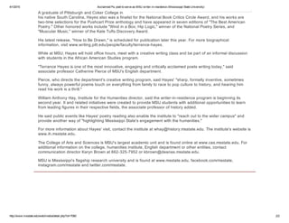 4/1/2015 AcclaimedPa.poettoserveasMSUwriter­in­residence(MississippiStateUniversity)
http://www.msstate.edu/web/media/detail.php?id=7060 2/2
AgraduateofPittsburghandCokerCollegein
hisnativeSouthCarolina,HayesalsowasafinalistfortheNationalBookCriticsCircleAward,andhisworksare
two­timeselectionsforthePushcartPrizeanthologyandhaveappearedinseveneditionsof"TheBestAmerican
Poetry."Otherhonoredworksinclude"WindinaBox;HipLogic,"winneroftheNationalPoetrySeries,and
"MuscularMusic,"winneroftheKateTuftsDiscoveryAward.
Hislatestrelease,"HowtoBeDrawn,"isscheduledforpublicationlaterthisyear.Formorebiographical
information,visitwww.writing.pitt.edu/people/faculty/terrance­hayes.
WhileatMSU,Hayeswillholdofficehours,meetwithacreativewritingclassandbepartofaninformaldiscussion
withstudentsintheAfricanAmericanStudiesprogram.
"TerranceHayesisoneofthemostinnovative,engagingandcriticallyacclaimedpoetswritingtoday,"said
associateprofessorCatherinePierceofMSU'sEnglishdepartment.
Pierce,whodirectsthedepartment'screativewritingprogram,saidHayes'"sharp,formallyinventive,sometimes
funny,alwayspowerfulpoemstouchoneverythingfromfamilytoracetopopculturetohistory,andhearinghim
readhisworkisathrill."
WilliamAnthonyHay,InstitutefortheHumanitiesdirector,saidthewriter­in­residenceprogramisbeginningits
secondyear.ItandrelatedinitiativeswerecreatedtoprovideMSUstudentswithadditionalopportunitiestolearn
fromleadingfiguresintheirrespectivefields,theassociateprofessorofhistoryadded.
HesaidpubliceventslikeHayes'poetryreadingalsoenabletheinstituteto"reachouttothewidercampus"and
provideanotherwayof"highlightingMississippiState'sengagementwiththehumanities."
FormoreinformationaboutHayes'visit,contacttheinstituteatwhay@history.msstate.edu.Theinstitute'swebsiteis
www.ih.msstate.edu.
TheCollegeofArtsandSciencesisMSU'slargestacademicunitandisfoundonlineatwww.cas.msstate.edu.For
additionalinformationonthecollege,humanitiesinstitute,Englishdepartmentorotherentities,contact
communicationdirectorKarynBrownat662­325­7952orkbrown@deanas.msstate.edu.
MSUisMississippi'sflagshipresearchuniversityandisfoundatwww.msstate.edu,facebook.com/msstate,
instagram.com/msstateandtwitter.com/msstate.
 