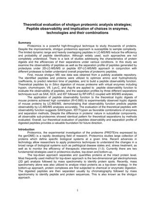Theoretical evaluation of shotgun proteomic analysis strategies; 
Peptide observability and implication of choices in enzymes, 
technologies and their combinations 
1 
Summary 
Proteomics is a powerful high-throughput technique to study thousands of proteins. 
Despite the improvements, shotgun proteomics approach is susceptible to sample complexity. 
The limited dynamic range and heavily overlapping peptides in LC-MS/MS reduce the efficiency 
and probability of peptide identification. Although widely used, such approaches are not 
completely understood. There is a lack of studies addressing the characteristics of protein 
digests and the efficiencies of their separations under various conditions. In this study we 
examine the observability of peptides as well as the separation profile of peptides generated by 
proteolysis under 2D-LC-MS/MS or peptide IEF-LC-MS/MS approach in conjunction with 
different proteases to better understand overall properties of proteomic peptides. 
First, mouse shotgun MS raw data was obtained from a publicly available repository. 
The identified peptides and proteins were utilized to optimize amino acid hydrophobicity 
coefficients, to predict retention time of peptides, and to build a peptide observability function. 
Theoretical peptides by in Silico digestion of mouse proteome with virtual enzymes including 
trypsin, chymotrypsin, V8, Lys-C, and Asp-N are applied to peptide observability function to 
evaluate the observability of peptides, and the separation profiles by three different separations 
techniques such as SAX, SCX, and IEF followed by RP-HPLC coupled with MS/MS analyses. 
The application of peptide observability function to the theoretical tryptic digests of 
mouse proteins achieved high correlation (R=0.995) to experimentally observed tryptic digests 
of mouse proteins by LC-MS/MS, demonstrating that observability function predicts peptide 
observability by LC-MS/MS analyses accurately. The evaluation of the theoretical peptides with 
observability function suggests SAX/trypsin, IEF/Trypsin as favorable combinations of enzymes 
and separation methods. Despite the difference in proteins’ nature in subcellular components, 
all observable sub-proteomes showed identical pattern for theoretical separations by methods 
evaluated. Overall, our theoretical evaluation of peptides observability and separation profile of 
digested peptides provides a valuable foundation for future direction. 
Introduction 
Proteomics, the experimental investigation of the proteome (PROTEins expressed by 
the genOME) is a rapidly developing field of research. Proteomics studies large collection of 
proteins which define specific biological systems at a given time. Recent advances in 
technology allow researchers to apply proteomics techniques to understand the changes in a 
broad range of biological systems such as pathlogical disease states and, stress treatment, as 
well as to monitor the efficiency of therapeutic interventions (1-3). Currently there are two 
fundamental strategies used in proteomics studies, top-down and bottom-up. 
The top-down approach separates and quantifies proteins at the intact protein level. 
Most frequently used method for top-down approach is the two-dimensional gel electrophoresis 
(2D gel) analysis followed by mass spectrometry to identify protein spots. Recently, mass 
spectrometry alone was also utilized to analyze intact proteins as a top-down strategy. In the 
bottom-up approach, protein complexes are first subjected to chemical or enzymatic digestion. 
The digested peptides are then separated usually by chromatography followed by mass 
spectrometry to identify peptide and protein sequences. This is also known as the shotgun 
approach. 
 