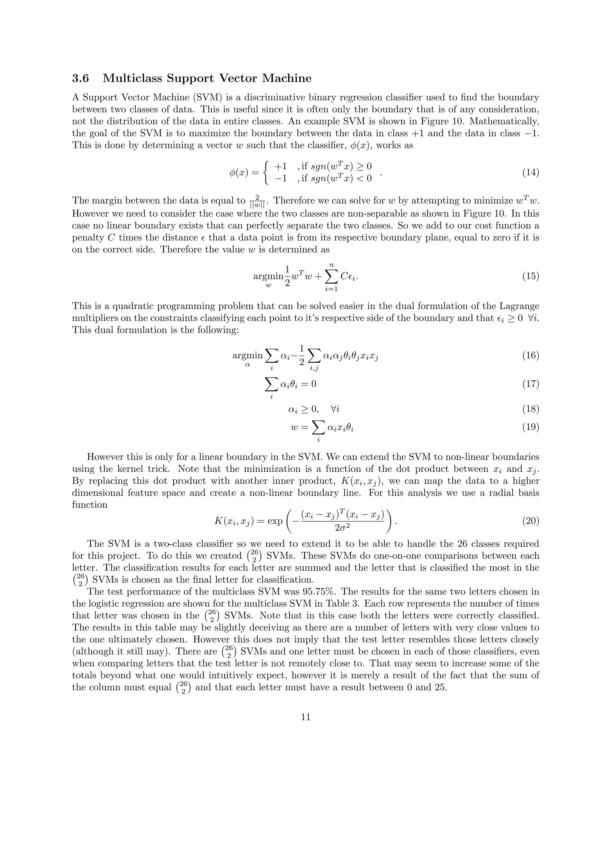 3.6 Multiclass Support Vector Machine
A Support Vector Machine (SVM) is a discriminative binary regression classiﬁer used to ﬁnd the boundary
between two classes of data. This is useful since it is often only the boundary that is of any consideration,
not the distribution of the data in entire classes. An example SVM is shown in Figure 10. Mathematically,
the goal of the SVM is to maximize the boundary between the data in class +1 and the data in class −1.
This is done by determining a vector w such that the classiﬁer, ϕ(x), works as
ϕ(x) =
{
+1 , if sgn(wT
x) ≥ 0
−1 , if sgn(wT
x) < 0
. (14)
The margin between the data is equal to 2
||w|| . Therefore we can solve for w by attempting to minimize wT
w.
However we need to consider the case where the two classes are non-separable as shown in Figure 10. In this
case no linear boundary exists that can perfectly separate the two classes. So we add to our cost function a
penalty C times the distance ϵ that a data point is from its respective boundary plane, equal to zero if it is
on the correct side. Therefore the value w is determined as
argmin
w
1
2
wT
w +
n∑
i=1
Cϵi. (15)
This is a quadratic programming problem that can be solved easier in the dual formulation of the Lagrange
multipliers on the constraints classifying each point to it’s respective side of the boundary and that ϵi ≥ 0 ∀i.
This dual formulation is the following:
argmin
α
∑
i
αi−
1
2
∑
i,j
αiαjθiθjxixj (16)
∑
i
αiθi = 0 (17)
αi ≥ 0, ∀i (18)
w =
∑
i
αixiθi (19)
However this is only for a linear boundary in the SVM. We can extend the SVM to non-linear boundaries
using the kernel trick. Note that the minimization is a function of the dot product between xi and xj.
By replacing this dot product with another inner product, K(xi, xj), we can map the data to a higher
dimensional feature space and create a non-linear boundary line. For this analysis we use a radial basis
function
K(xi, xj) = exp
(
−
(xi − xj)T
(xi − xj)
2σ2
)
. (20)
The SVM is a two-class classiﬁer so we need to extend it to be able to handle the 26 classes required
for this project. To do this we created
(26
2
)
SVMs. These SVMs do one-on-one comparisons between each
letter. The classiﬁcation results for each letter are summed and the letter that is classiﬁed the most in the(26
2
)
SVMs is chosen as the ﬁnal letter for classiﬁcation.
The test performance of the multiclass SVM was 95.75%. The results for the same two letters chosen in
the logistic regression are shown for the multiclass SVM in Table 3. Each row represents the number of times
that letter was chosen in the
(26
2
)
SVMs. Note that in this case both the letters were correctly classiﬁed.
The results in this table may be slightly deceiving as there are a number of letters with very close values to
the one ultimately chosen. However this does not imply that the test letter resembles those letters closely
(although it still may). There are
(26
2
)
SVMs and one letter must be chosen in each of those classiﬁers, even
when comparing letters that the test letter is not remotely close to. That may seem to increase some of the
totals beyond what one would intuitively expect, however it is merely a result of the fact that the sum of
the column must equal
(26
2
)
and that each letter must have a result between 0 and 25.
11
 