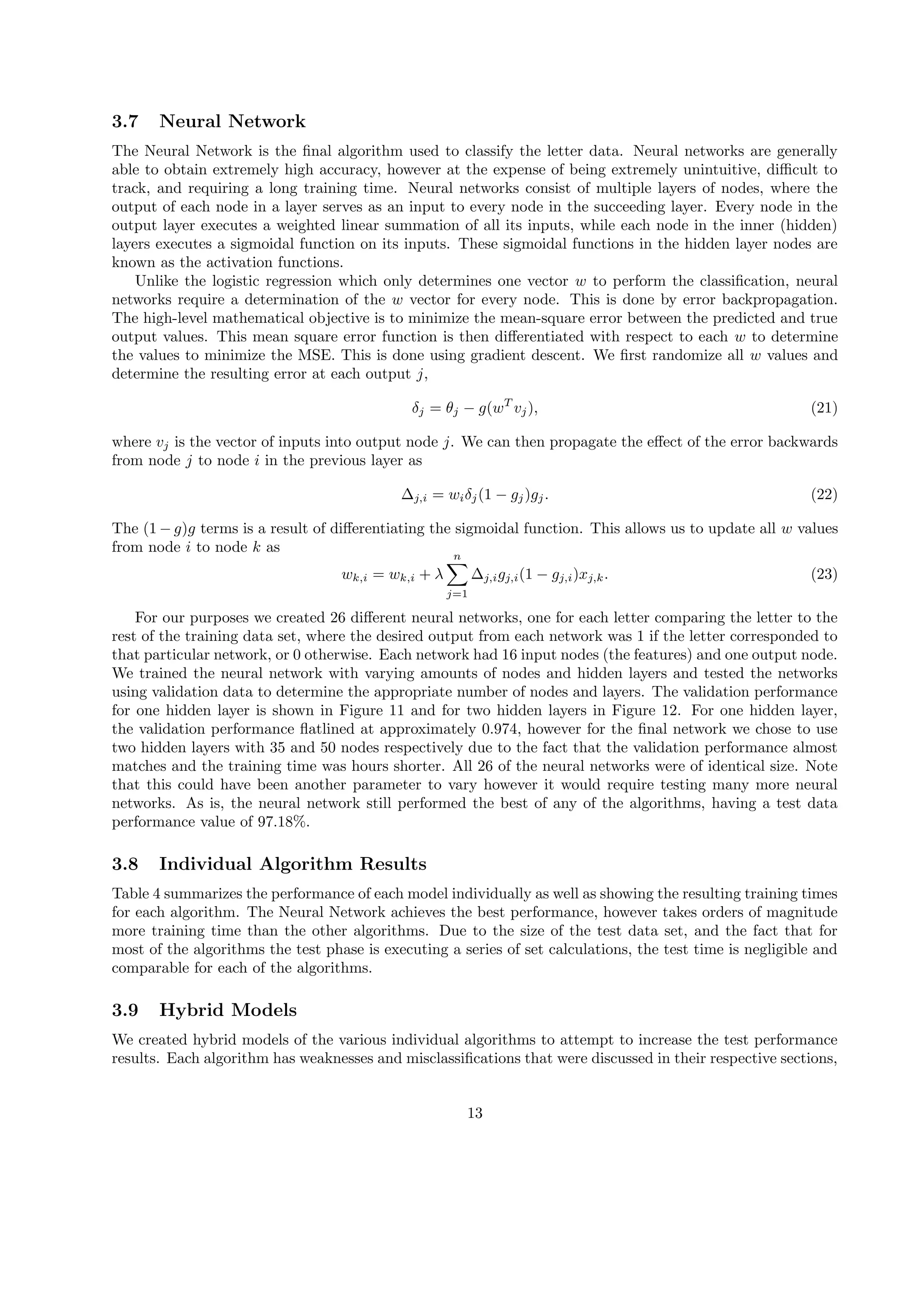 3.7 Neural Network
The Neural Network is the ﬁnal algorithm used to classify the letter data. Neural networks are generally
able to obtain extremely high accuracy, however at the expense of being extremely unintuitive, diﬃcult to
track, and requiring a long training time. Neural networks consist of multiple layers of nodes, where the
output of each node in a layer serves as an input to every node in the succeeding layer. Every node in the
output layer executes a weighted linear summation of all its inputs, while each node in the inner (hidden)
layers executes a sigmoidal function on its inputs. These sigmoidal functions in the hidden layer nodes are
known as the activation functions.
Unlike the logistic regression which only determines one vector w to perform the classiﬁcation, neural
networks require a determination of the w vector for every node. This is done by error backpropagation.
The high-level mathematical objective is to minimize the mean-square error between the predicted and true
output values. This mean square error function is then diﬀerentiated with respect to each w to determine
the values to minimize the MSE. This is done using gradient descent. We ﬁrst randomize all w values and
determine the resulting error at each output j,
δj = θj − g(wT
vj), (21)
where vj is the vector of inputs into output node j. We can then propagate the eﬀect of the error backwards
from node j to node i in the previous layer as
∆j,i = wiδj(1 − gj)gj. (22)
The (1 − g)g terms is a result of diﬀerentiating the sigmoidal function. This allows us to update all w values
from node i to node k as
wk,i = wk,i + λ
n∑
j=1
∆j,igj,i(1 − gj,i)xj,k. (23)
For our purposes we created 26 diﬀerent neural networks, one for each letter comparing the letter to the
rest of the training data set, where the desired output from each network was 1 if the letter corresponded to
that particular network, or 0 otherwise. Each network had 16 input nodes (the features) and one output node.
We trained the neural network with varying amounts of nodes and hidden layers and tested the networks
using validation data to determine the appropriate number of nodes and layers. The validation performance
for one hidden layer is shown in Figure 11 and for two hidden layers in Figure 12. For one hidden layer,
the validation performance ﬂatlined at approximately 0.974, however for the ﬁnal network we chose to use
two hidden layers with 35 and 50 nodes respectively due to the fact that the validation performance almost
matches and the training time was hours shorter. All 26 of the neural networks were of identical size. Note
that this could have been another parameter to vary however it would require testing many more neural
networks. As is, the neural network still performed the best of any of the algorithms, having a test data
performance value of 97.18%.
3.8 Individual Algorithm Results
Table 4 summarizes the performance of each model individually as well as showing the resulting training times
for each algorithm. The Neural Network achieves the best performance, however takes orders of magnitude
more training time than the other algorithms. Due to the size of the test data set, and the fact that for
most of the algorithms the test phase is executing a series of set calculations, the test time is negligible and
comparable for each of the algorithms.
3.9 Hybrid Models
We created hybrid models of the various individual algorithms to attempt to increase the test performance
results. Each algorithm has weaknesses and misclassiﬁcations that were discussed in their respective sections,
13
 