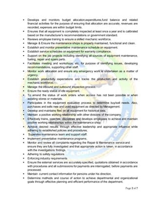Page 2 of 7
 Develops and monitors budget allocation,expenditures,fund balance and related
financial activities for the purpose of ensuring that allocation are accurate, revenues are
recorded, expenses are within budget limits.
 Ensures that all equipment is completely inspected at least once a year and is calibrated
based on the manufacturer’s recommendations or government standard.
 Reviews employee training to ensure a skilled mechanic workforce.
 Manage & Ensure the maintenance shops is properly maintained, functional and clean.
 Establish and monitor preventative maintenance schedule on equipment.
 Establish service schedules on equipment for warranty compliance.
 Support on the job projects including identifying all sources of equipment maintenance,
fueling, repair and spare parts.
 Facilitates meeting and workshops, etc. for purpose of identifying issues, developing
recommendations, supporting other staff.
 Monitor work allocation and ensure any emergency work is undertaken as a matter of
urgency.
 Establish productivity expectations and tracks the production and activity of the
mechanic workforce.
 Manage the inbound and outbound inspection process.
 Ensure the ready status of idle equipment.
 To amend the status of work orders when access has not been possible or when
awaiting stores or materials.
 Participates in the equipment evaluation process to determine buy/sell needs. Also,
purchases and sells new and used equipment as directed by Management.
 Develop and maintains files on all equipment for historical data.
 Maintain a positive working relationship with other divisions of the company.
 Effectively trains, coaches, disciplines and develops employees to achieve and maintain
positive working relationships within the maintenance shop.
 Achieve desired results through effective leadership and appropriate influence while
adhering to established policies and procedures.
 Supervise maintenance team and support staff.
 Implement preventative maintenance programs.
 Monitor and review all complaints regarding the Repair & Maintenance service and
ensure they are fully investigated and that appropriate action is taken, in accordance
with the investigations findings.
 Adhering to safety regulations
 Enforcing industry requirements
 Ensure the external services are accurately specified, quotations obtained in accordance
with procedures and all submissions for payments are interrogated, before payments are
processed.
 Maintain current contact information for persons under his direction.
 Determine methods and course of action to achieve departmental and organizational
goals through effective planning and efficient performance of the department.
 
