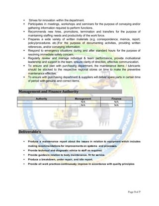 Page 3 of 7
 Strives for innovation within the department.
 Participates in meetings, workshops and seminars for the purpose of conveying and/or
gathering information required to perform functions.
 Recommends new hires, promotions, termination and transfers for the purpose of
maintaining staffing needs and productivity of the work force.
 Prepares a wide variety of written materials (e.g. correspondence, memos, report,
policy/procedures etc.)For the purpose of documenting activities, providing written
references, and/or conveying information.
 Respond to emergency situations during and after standard hours for the purpose of
resolving immediate safety concern.
 Regularly review and manage individual & team performance, provide motivational
leadership and support to the team, ensure clarity of direction, effective communication.
 To ensure and plan with purchasing department, the maintenance items / lubricants
should be stocked to the respective regional stores on time to make the preventive
maintenance effective.
 To ensure with purchasing department & suppliers will deliver spare parts in certain time
of period with genuine and correct items.
Management and Finance Authority
Authority Management Finance
N/A N/A
N/A N/A
Deliverable’s
 Produce a maintenance report about the issues in relation to equipment which includes
making recommendations for improvements on systems and processes.
 Provide technical and diagnostic advice to staff as required.
 Provide guides in relation to body maintenance, fit for service.
 Produce a breakdown, under repair, and idle report.
 Provide all work practices continuously improve in accordance with quality principles
 