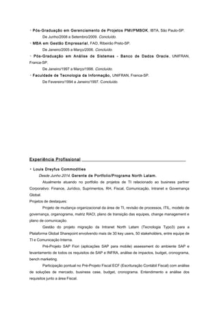 ▫ Pós-Graduação em Gerenciamento de Projetos PMI/PMBOK, IBTA, São Paulo-SP.
De Junho/2008 a Setembro/2009. Concluído.
▫ MBA em Gestão Empresarial, FAO, Ribeirão Preto-SP.
De Janeiro/2005 a Março/2006. Concluído.
▫ Pós-Graduação em Análise de Sistemas - Banco de Dados Oracle , UNIFRAN,
Franca-SP.
De Janeiro/1997 a Março/1998. Concluído.
▫ Faculdade de Tecnologia da Informação, UNIFRAN, Franca-SP.
De Fevereiro/1994 a Janeiro/1997. Concluído.
Experiência Profissional
▫ Louis Dreyfus Commodities
Desde Junho 2014. Gerente de Portfolio/Programa North Latam.
Atualmente atuando no portfolio de projetos de TI relacionado ao business partner
Corporativo: Finance, Jurídico, Suprimentos, RH, Fiscal, Comunicação, Intranet e Governança
Global.
Projetos de destaques:
Projeto de mudança organizacional da área de TI, revisão de processos, ITIL, modelo de
governança, organograma, matriz RACI, plano de transição das equipes, change management e
plano de comunicação.
Gestão do projeto migração da Intranet North Latam (Tecnologia Typo3) para a
Plataforma Global Sharepoint envolvendo mais de 30 key users, 50 stakeholders, entre equipe de
TI e Comunicação Interna.
Pré-Projeto SAP Fiori (aplicações SAP para mobile) assessment do ambiente SAP e
levantamento de todos os requisitos de SAP e INFRA, análise de impactos, budget, cronograma,
bench marketing.
Participação pontual no Pré-Projeto Fiscal ECF (Escrituração Contábil Fiscal) com análise
de soluções de mercado, business case, budget, cronograma. Entendimento e análise dos
requisitos junto a área Fiscal.
 