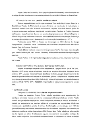 Projeto Global de Governança de TI (Implantação ferramenta EPM) assessment junto ao
a equipe Global e levantamento dos cenários regionais. Implantação do Módulo do Service Now.
De Abril 2012 a Junho 2014. Gerente PMO North Latam.
Gestora responsável pelo escritório de projetos de TI da região North Latam. Gerenciar o
Escritório de Projetos de TI orientando o desenvolvimento e a manutenção de metodologias e
mediando interface com todas as áreas envolvidas da Empresa, no que se refere à gestão de
projetos, programas e portfólios a nível Global. Interação entre o Escritório de Projetos, Gerentes
de Projetos e áreas funcionais. Suporte aos gerentes de projetos e reporte à Diretoria Regional e
Global. Responsável pela reestruturação da área do PMO North Latam, metodologia, governança
entre os projetos de tecnologia e área de negócios, implantação de dashboards e KPI´s.
Participação como PMO no Projeto de Implantação do CSC (Centro de Serviço
Compartilhado – Financeiro, Fiscal, Controladoria) da Louis Dreyfus, Projetos Fiscais (NF-e Novo
Layout, Carta de Correção Eletrônica).
Projeto ESocial realizado asssessment nos processos/SAP e elaboração plano de ação
para a área funcional (HR, SHE, Jurídico, Tributário). Entendimento e análise dos requisitos junto
as áreas.
Projeto Portaria 1510 implantação relógios de marcação de pontos, integração SAP, mais
de 30 filiais.
De Outubro 2010 a Março 2012. Gerente de Projetos North Latam.
Projetos de destaque: Projetos Fiscais: Programa de 7 projetos fiscais (NF-e, PisCofins,
ECredac, CIAP, entre outros) envolvendo geração de arquivos eletrônicos, integração entre
sistemas SAP, Legados, Mastersaf; Projeto Gestão de Contratos, solução de gerenciamento de
todos os tipos de contratos dos setores de: suprimentos, jurídico e originação de compra e venda
contrato de cana de açúcar álcool (LDC BioEnergia). Utilizando integração com as interfaces dos
sistemas: PIMS-TOTVS, SAP e TEDESCO. Implantação de todo processo operacional service
desk.
▫ Marítima Seguros
De Agosto/2007 a Outubro 2010. Líder de Projetos/Programa.
Projetos de destaque: Projeto Portal, solução estratégica para gerenciamento de
condições comerciais, visando aumento nas vendas de produto segmentada por corretor; Projeto
Vistoria, solução web de integração B2C online com grande prestador de serviços, substituindo o
modelo de agendamento de vistorias prévias da companhia que apresentava deficiências
relacionadas à qualidade e garantia de entrega da informação, por uma solução com 100% de
garantia de entrega e superando a expectativa da área de negócios, integrando com o sistema na
plataforma mainframe, utilizando arquitetura SOA; Projeto Nova Tarifa, solução de reformulação
de alto impacto nas rotinas de cálculos de seguros proporcionando a avaliação e aceitação de
riscos para a companhia, proporcionando maior flexibilidade na composição do cálculo do seguro
 
