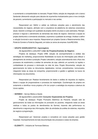 e aumentando a competitividade no mercado; Projeto Vitória, solução de integração com o banco
Santander oferecendo solução para cálculos de orçamentos modularizados para a nova condição
de parceria, aumentando a participação no mercado e nas vendas.
Responsável por: Definir e validar as melhores soluções para o atendimento das
necessidades de negócio, alinhado com a arquitetura da plataforma de sistemas corporativos
atuais. Garantir a entrega com qualidade de projetos dentro do prazo e custo estimados. Planejar,
priorizar e negociar o atendimento às demandas das áreas de negócio. Gerenciar a equipe do
projeto distribuindo e controlando atividades, orçamento e qualidade da entrega. Analisar e definir
a solução funcional e seus impactos. Responsável por projetos Canais e Relacionamentos Web,
Portal do Corretor e Portal do Segurado, em todos os ramos da empresa: Auto/RE/VIDA.
▫ GRUPO SODRUGESTVO / Agronegócio
De Agosto/2002 a Julho/2007. Líder de Projetos/Analista de Negócio.
Projetos de destaque: Projeto CRM, solução de acompanhamento e análise das
estratégias de marketing, proporcionando flexibilidade na busca de informações para efetuar o
planejamento de vendas e produção; Projeto Laboratório, solução automatizando todo o fluxo dos
processos de recebimento e análise de sementes de soja, obtendo um aumento na rapidez e
confiabilidade do processo e diminuição na mão de obra; Projeto Documentos, solução de
gerenciamento de todos os documentos digitalizados, normas, procedimentos, comunicados,
integrando todas as áreas da companhia, proporcionando a gestão e agilidade na busca de
informações nos documentos.
Responsável por: Realizar levantamento de dados e análise de requisitos do negócio,
liderar a equipe de programadores e processos de implantação. Coordenação de projetos em
andamento e identificar novos projetos a fim de cumprir a estratégia da empresa e abertura de
novos capitais.
▫ SERMED – Serviço Médico e Saúde
De Agosto/2002 a Janeiro/2003. Consultor Especialista de Projetos.
Projeto de destaque: Projeto Prontuário Eletrônico do Paciente, solução web de
gerenciamento de todas as informações do prontuário do paciente, integrando todas as áreas
médicas e todos os postos de atendimentos da Sermed, trazendo alta performance no
atendimento e segurança das informações; Além de atividades de análise de sistemas, requisitos
de negócio e programação.
Responsável por: Gerenciar projetos e consultoria em novas soluções para gestão
hospitalar. Acompanhamento de toda documentação dos processos e cases da empresa.
▫ ELEMATTI – Indústria de Terminais Elétricos
 