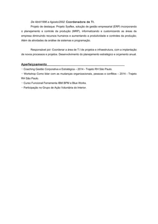 De Abril/1996 a Agosto/2002. Coordenadora de TI.
Projeto de destaque: Projeto Sysflex, solução de gestão empresarial (ERP) incorporando
o planejamento e controle da produção (MRP), informatizando e customizando as áreas da
empresa diminuindo recursos humanos e aumentando a produtividade e controles da produção;
Além de atividades de análise de sistemas e programação.
Responsável por: Coordenar a área de T.I de projetos e infraestrutura, com a implantação
de novos processos e projetos. Desenvolvimento do planejamento estratégico e orçamento anual.
Aperfeiçoamento________
▫ Coaching Gestão Corporativa e Estratégica – 2014 - Trajeto RH São Paulo.
▫ Workshop Como lidar com as mudanças organizacionais, pessoas e conflitos – 2014 - Trajeto
RH São Paulo.
▫ Curso Funcional Ferramenta IBM BPM e Blue Works.
▫ Participação no Grupo de Ação Voluntária do Interior.
 