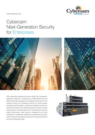 Cyberoam
Next-Generation Security
for Enterprises
With enterprises experiencing newer trends like virtualization,
application explosion, increasing use of Web Applications and
BYOD, they ought to prepare for emerging security risks in their
networks along with increasing concerns on insider threats,
vanishing 'trust boundaries, compliance management and more.
Growing businesses and rapidly expanding network horizons
have lead to an increased demand for next-generation security,
higher performance, easy security management and quick
compliance, in enterprises. Cyberoam's next-generation security
caters to the security anxiety and demand for advanced network
security in enterprises today.
www.cyberoam.com
 