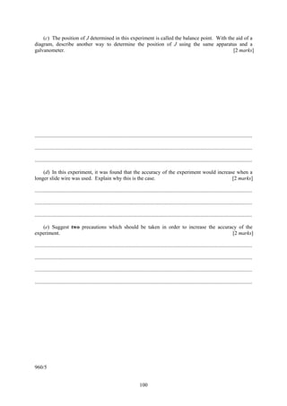 100
(c) The position of J determined in this experiment is called the balance point. With the aid of a
diagram, describe another way to determine the position of J using the same apparatus and a
galvanometer. [2 marks]
....................................................................................................................................................................
....................................................................................................................................................................
....................................................................................................................................................................
(d) In this experiment, it was found that the accuracy of the experiment would increase when a
longer slide wire was used. Explain why this is the case. [2 marks]
....................................................................................................................................................................
....................................................................................................................................................................
....................................................................................................................................................................
(e) Suggest two precautions which should be taken in order to increase the accuracy of the
experiment. [2 marks]
....................................................................................................................................................................
....................................................................................................................................................................
....................................................................................................................................................................
....................................................................................................................................................................
960/5
 