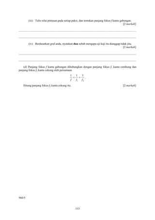 113
(iii) Tulis nilai pintasan pada setiap paksi, dan tentukan panjang fokus f kanta gabungan.
[2 markah]
....................................................................................................................................................................
....................................................................................................................................................................
(iv) Berdasarkan graf anda, nyatakan dua sebab mengapa uji kaji itu dianggap tidak jitu.
[2 markah]
....................................................................................................................................................................
....................................................................................................................................................................
(d) Panjang fokus f kanta gabungan dihubungkan dengan panjang fokus f1 kanta cembung dan
panjang fokus f2 kanta cekung oleh persamaan
21
111
fff
+= .
Hitung panjang fokus f2 kanta cekung itu. [2 markah]
960/5
 