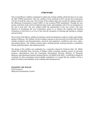 FOREWORD
This revised Physics syllabus is designed to replace the existing syllabus which has been in use since
the 2001 STPM examination. This new syllabus will be enforced in 2012 and the first examination
will also be held the same year. The revision of the syllabus takes into account the changes made by
the Malaysian Examinations Council (MEC) to the existing STPM examination. Through the new
system, sixth-form study will be divided into three terms, and candidates will sit for an examination at
the end of each term. The new syllabus fulfils the requirements of this new system. The main
objective of introducing the new examination system is to enhance the teaching and learning
orientation in sixth form so as to be in line with the orientation of teaching and learning in colleges
and universities.
The revision of the Physics syllabus incorporates current developments in physics studies and syllabus
design in Malaysia. The syllabus will give students exposure to pre-university level about Physics that
includes mechanics and thermodynamics, electricity and magnetism, oscillations and waves, optics,
and modern physics. The syllabus contains topics, teaching periods, learning outcomes, examination
format, grade description, and sample questions.
The design of this syllabus was undertaken by a committee chaired by Professor Dato’ Dr. Mohd.
Zambri bin Zainuddin from University of Malaya. Other committee members consist of university
lecturers, representatives from the Curriculum Development Division, Ministry of Education
Malaysia, and experienced teachers teaching Physics. On behalf of the MEC, I would like to thank the
committee for their commitment and invaluable contribution. It is hoped that this syllabus will be a
guide for teachers and candidates in the teaching and learning process.
OMAR BIN ABU BAKAR
Chief Executive
Malaysian Examinations Council
 