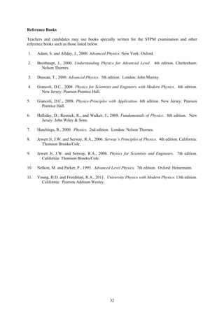 32
Reference Books
Teachers and candidates may use books specially written for the STPM examination and other
reference books such as those listed below.
1. Adam, S. and Allday, J., 2000. Advanced Physics. New York: Oxford.
2. Breithaupt, J., 2000. Understanding Physics for Advanced Level. 4th edition. Cheltenham:
Nelson Thornes.
3. Duncan, T., 2000. Advanced Physics. 5th edition. London: John Murray.
4. Giancoli, D.C., 2008. Physics for Scientists and Engineers with Modern Physics. 4th edition.
New Jersey: Pearson Prentice Hall.
5. Giancoli, D.C., 2008. Physics-Principles with Application. 6th edition. New Jersey: Pearson
Prentice Hall.
6. Halliday, D., Resnick, R., and Walker, J., 2008. Fundamentals of Physics. 8th edition. New
Jersey: John Wiley & Sons.
7. Hutchings, R., 2000. Physics. 2nd edition. London: Nelson Thornes.
8. Jewett Jr, J.W. and Serway, R.A., 2006. Serway’s Principles of Physics. 4th edition. California:
Thomson Brooks/Cole.
9. Jewett Jr, J.W. and Serway, R.A., 2008. Physics for Scientists and Engineers. 7th edition.
California: Thomson Brooks/Cole.
10. Nelkon, M. and Parker, P., 1995. Advanced Level Physics. 7th edition. Oxford: Heinemann.
11. Young, H.D. and Freedman, R.A., 2011. University Physics with Modern Physics. 13th edition.
California: Pearson Addison Wesley.
 