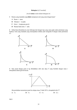 35
Bahagian A [15 markah]
Jawab semua soalan dalam bahagian ini.
1 Rumus yang manakah yang tidak mempunyai unit yang sama dengan kerja?
A Kuasa × masa
B Tekanan × isi padu
C Jisim × keupayaan graviti
D Muatan haba tentu × suhu
2 Sebiji bola dilontarkan ke atas beberapa kali dengan laju yang sama pada sudut pelontaran yang
berbeza. Graf yang manakah yang menunjukkan ubahan julat mengufuk R dengan sudut pelontaran
θ ?
3 Satu jasad dengan jisim 6 kg ditindakkan oleh satu daya F yang berubah dengan masa t
ditunjukkan dalam graf di bawah.
Jika perubahan momentum jasad itu selepas masa T ialah 30 N s, berapakah nilai T ?
A 3 s B 5 s C 6 s D 12 s
960/1
C D
10
T t/s
F/N
0
 