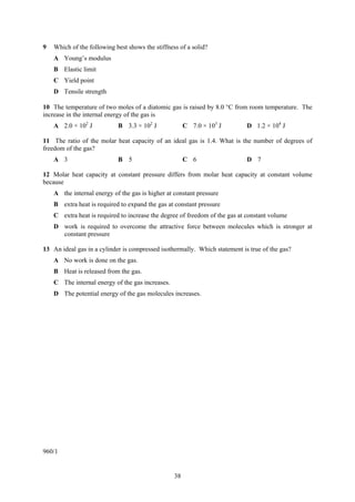 38
9 Which of the following best shows the stiffness of a solid?
A Young’s modulus
B Elastic limit
C Yield point
D Tensile strength
10 The temperature of two moles of a diatomic gas is raised by 8.0 °C from room temperature. The
increase in the internal energy of the gas is
A 2.0 × 102
J B 3.3 × 102
J C 7.0 × 103
J D 1.2 × 104
J
11 The ratio of the molar heat capacity of an ideal gas is 1.4. What is the number of degrees of
freedom of the gas?
A 3 B 5 C 6 D 7
12 Molar heat capacity at constant pressure differs from molar heat capacity at constant volume
because
A the internal energy of the gas is higher at constant pressure
B extra heat is required to expand the gas at constant pressure
C extra heat is required to increase the degree of freedom of the gas at constant volume
D work is required to overcome the attractive force between molecules which is stronger at
constant pressure
13 An ideal gas in a cylinder is compressed isothermally. Which statement is true of the gas?
A No work is done on the gas.
B Heat is released from the gas.
C The internal energy of the gas increases.
D The potential energy of the gas molecules increases.
960/1
 