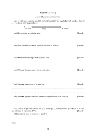42
Section B [15 marks]
Answer all questions in this section.
16 A wire with cross-sectional area 0.50 mm2
and length 20.0 cm is pulled at both ends by a force of
55 N as shown in the diagram below.
(a) Determine the stress in the wire. [2 marks]
(b) If the extension is 0.40 cm, calculate the strain in the wire. [2 marks]
(c) Determine the Young’s modulus of the wire. [2 marks]
(d) Calculate the strain energy stored in the wire. [2 marks]
17 (a) State two assumptions of an ideal gas. [2 marks]
……………………………………………………………………………………………………………
……………………………………………………………………………………………………………
(b) State two physical conditions under which a gas behave as an ideal gas. [2 marks]
……………………………………………………………………………………………………………
……………………………………………………………………………………………………………
(c) A 0.035 m3
gas tank contains 7.0 kg of butane gas. Assuming that the gas behaves as an ideal
gas, calculate its pressure at 27 °C. [3 marks]
[The molecular mass of butane is 58 g mol–1
.]
960/1
F = 55 NF = 55 N Wire
 