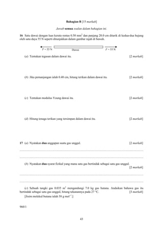 43
Bahagian B [15 markah]
Jawab semua soalan dalam bahagian ini.
16 Satu dawai dengan luas kerata rentas 0.50 mm2
dan panjang 20.0 cm ditarik di kedua-dua hujung
oleh satu daya 55 N seperti ditunjukkan dalam gambar rajah di bawah.
(a) Tentukan tegasan dalam dawai itu. [2 markah]
(b) Jika pemanjangan ialah 0.40 cm, hitung terikan dalam dawai itu. [2 markah]
(c) Tentukan modulus Young dawai itu. [2 markah]
(d) Hitung tenaga terikan yang tersimpan dalam dawai itu. [2 markah]
17 (a) Nyatakan dua anggapan suatu gas unggul. [2 markah]
……………………………………………………………………………………………………………
……………………………………………………………………………………………………………
(b) Nyatakan dua syarat fizikal yang mana satu gas bertindak sebagai satu gas unggul.
[2 markah]
……………………………………………………………………………………………………………
……………………………………………………………………………………………………………
(c) Sebuah tangki gas 0.035 m3
mengandungi 7.0 kg gas butana. Andaikan bahawa gas itu
bertindak sebagai satu gas unggul, hitung tekanannya pada 27 °C. [3 markah]
[Jisim molekul butana ialah 58 g mol–1
.]
960/1
F = 55 NF = 55 N Dawai
 