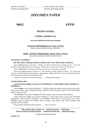 Identity card number:………………………….. Centre number/index number:……………………….
(Nombor kad pengenalan) (Nombor pusat/angka giliran)
49
SPECIMEN PAPER
960/2 STPM
PHYSICS (FIZIK)
PAPER 2 (KERTAS 2)
One and a half hours (Satu jam setengah)
MAJLIS PEPERIKSAAN MALAYSIA
(MALAYSIAN EXAMINATIONS COUNCIL)
SIJIL TINGGI PERSEKOLAHAN MALAYSIA
(MALAYSIA HIGHER SCHOOL CERTIFICATE)
Instructions to candidates:
DO NOT OPEN THIS QUESTION PAPER UNTIL YOU ARE TOLD TO DO SO.
Answer all questions in Section A. Marks will not be deducted for wrong answers. For each
question, four suggested answers are given. Choose the correct answer and circle the answer.
Answer all questions in Section B. Write your answers in the spaces provided.
Answer any two questions in Section C. All essential working should be shown. For numerical
answers, unit should be quoted wherever appropriate. Begin each answer on a fresh sheet of paper
and arrange your answers in numerical order.
Values of constants are provided on page in this question paper.
Arahan kepada calon:
JANGAN BUKA KERTAS SOALAN INI SEHINGGA ANDA DIBENARKAN BERBUAT
DEMIKIAN.
Jawab semua soalan dalam Bahagian A. Markah tidak akan ditolak bagi jawapan yang salah.
Bagi setiap soalan, empat cadangan jawapan diberikan. Pilih jawapan yang betul dan buat bulatan
pada jawapan tersebut.
Jawab semua soalan dalam Bahagian B. Tulis jawapan anda di ruang yang disediakan.
Jawab mana-mana dua soalan dalam Bahagian C. Semua jalan kerja yang sesuai hendaklah
ditunjukkan. Bagi jawapan berangka, unit hendaklah dinyatakan di mana-mana yang sesuai.
Mulakan setiap jawapan pada helaian kertas jawapan yang baharu dan susun jawapan anda
mengikut tertib berangka.
Nilai pemalar dibekalkan pada halaman kertas soalan ini.
This question paper consists of printed pages and blank page.
(Kertas soalan ini terdiri daripada halaman bercetak dan halaman kosong.)
© Majlis Peperiksaan Malaysia
STPM 960/2
 