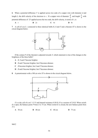54
6 When a potential difference V is applied across two ends of a copper wire with diameter d and
length L, the drift velocity of the electrons is v. If a copper wire of diameter
2
d
and length
4
L
with
potential difference of 2V applied across the two ends, the drift velocity, in terms of v, is
A v B 2v C 4v D 8v
7 A cell of e.m.f. ε connected to three identical bulbs R, S and T and a rheostat XY is shown in the
circuit diagram below.
If the contact P of the rheostat is adjusted towards Y, which statement is true of the changes in the
brightness of the three bulbs?
A R, S and T become brighter.
B R and T become brighter, but S becomes dimmer.
C R becomes brighter, but S and T become dimmer.
D R and S become brighter, but T becomes dimmer.
8 A potentiometer with a 100 cm wire XY is shown in the circuit diagram below.
E is a dry cell of e.m.f. 1.5 V and internal resistance 0.50 Ω. R is a resistor of 2.0 Ω. When switch
K is open, the balance point P from X is 75 cm. When switch K is closed, the new balance point from
X is
A 30 cm B 40 cm C 60 cm D 75 cm
960/2
ε
S
R
P
X
Y
T
X
P
Y
K
 
