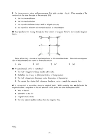 56
9 An electron moves into a uniform magnetic field with a certain velocity. If the velocity of the
electron is in the same direction as the magnetic field,
A the electron accelerates
B the electron decelerates
C the electron continues to move with its original velocity
D the electron is deflected and moves in a circle at constant speed
10 Four parallel wires passing through the four vertices of a square WXYZ is shown in the diagram
below.
These wires carry currents of equal magnitude in the directions shown. The resultant magnetic
field at the centre O of the square is in the direction of
A OM B ON C OP D OQ
11 Which statement is true of Hall effect?
A The Hall voltage for ordinary metal is a few volts.
B Hall effect can be used to determine the type of charge carrier.
C The Hall voltage is not dependent on the dimensions of the material.
D The electric force by the Hall voltage on the charge carriers exceeds the magnetic force.
12 A circular coil is placed in a uniform magnetic field. Which quantity does not influence the
magnitude of the charge flow in the coil when the coil is pulled out from the magnetic field?
A Area of the coil
B Resistance of the coil
C Magnetic flux density
D The time taken to pull the coil out from the magnetic field
960/2
P
W M X
QO
Z N Y
 